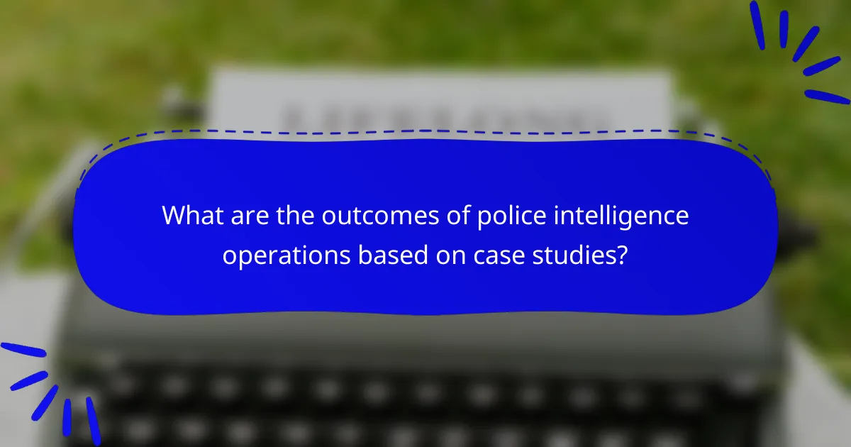 What are the outcomes of police intelligence operations based on case studies?