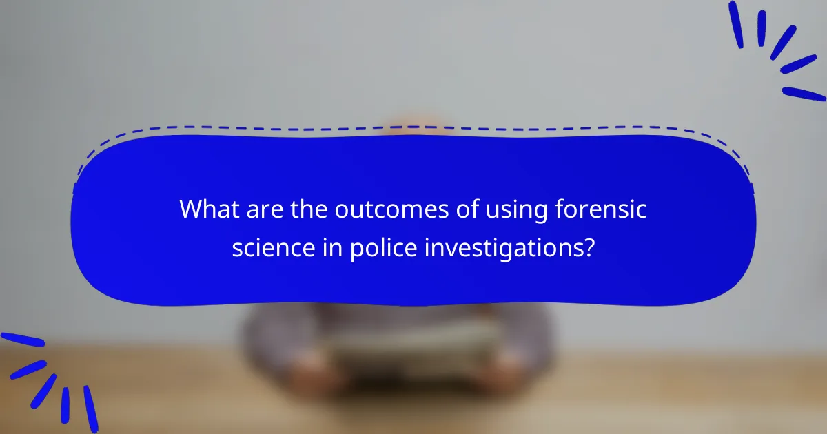 What are the outcomes of using forensic science in police investigations?